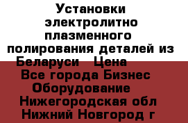 Установки электролитно-плазменного  полирования деталей из Беларуси › Цена ­ 100 - Все города Бизнес » Оборудование   . Нижегородская обл.,Нижний Новгород г.